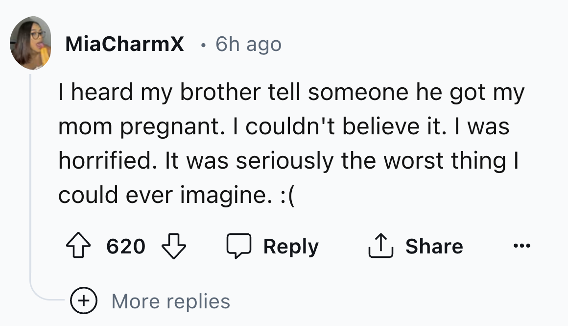 number - MiaCharmX 6h ago I heard my brother tell someone he got my mom pregnant. I couldn't believe it. I was horrified. It was seriously the worst thing I could ever imagine. 620 More replies